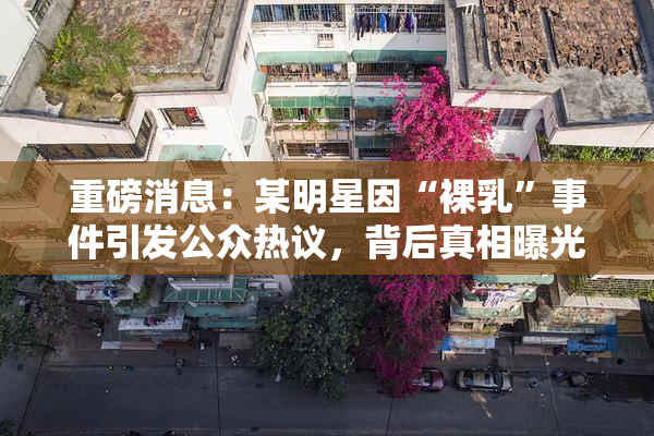 重磅消息：某明星因“裸乳”事件引发公众热议，背后真相曝光！