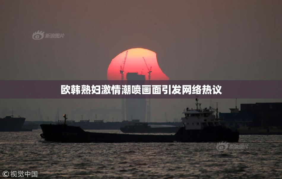 欧韩熟妇激情潮喷画面引发网络热议