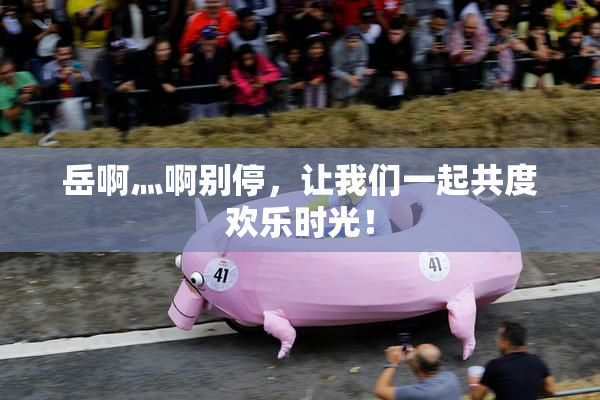 岳啊灬啊别停，让我们一起共度欢乐时光！