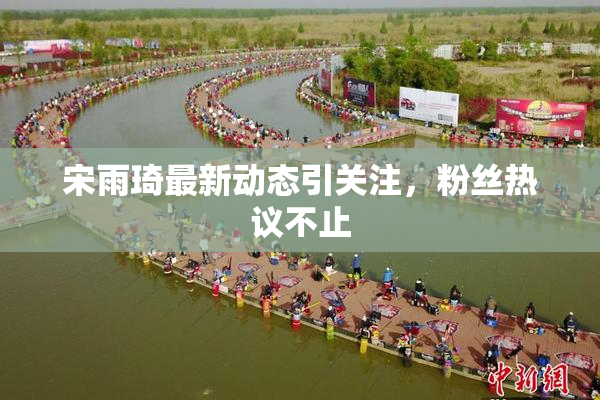 宋雨琦最新动态引关注，粉丝热议不止