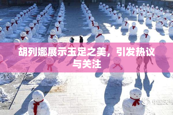 胡列娜展示玉足之美，引发热议与关注
