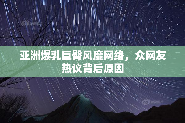 亚洲爆乳巨臀风靡网络，众网友热议背后原因