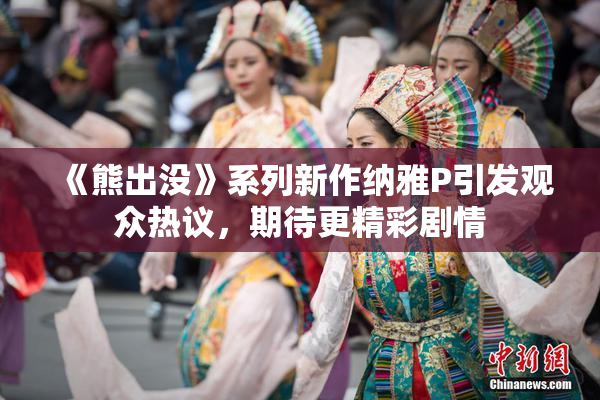 《熊出没》系列新作纳雅P引发观众热议，期待更精彩剧情