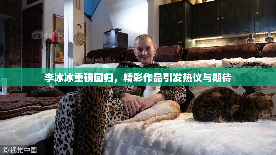 李冰冰重磅回归，精彩作品引发热议与期待