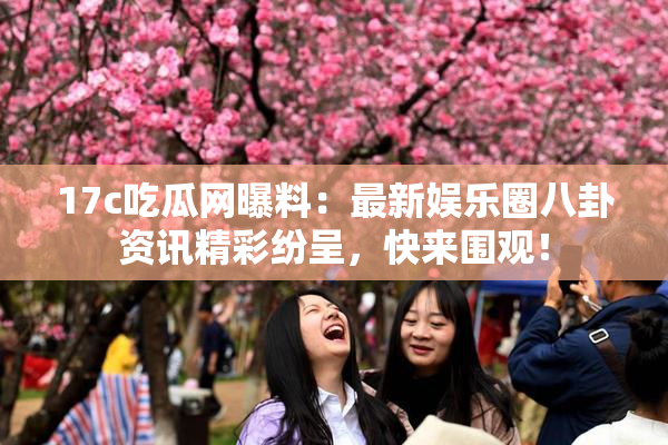 17c吃瓜网曝料：最新娱乐圈八卦资讯精彩纷呈，快来围观！