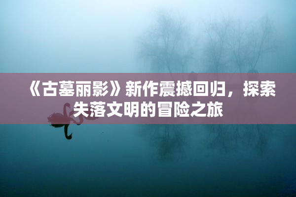 《古墓丽影》新作震撼回归，探索失落文明的冒险之旅