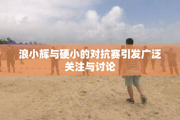 浪小辉与硬小的对抗赛引发广泛关注与讨论