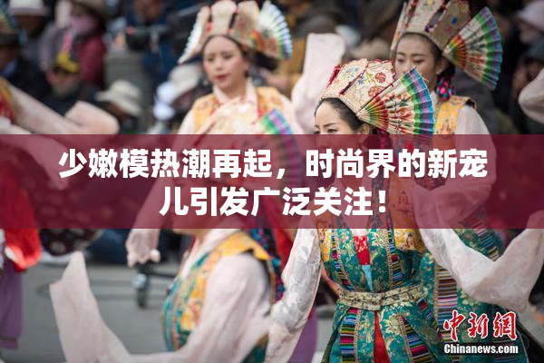 少嫩模热潮再起，时尚界的新宠儿引发广泛关注！