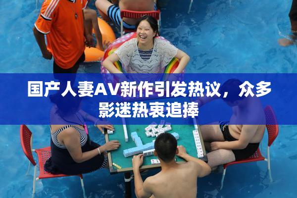 国产人妻AV新作引发热议，众多影迷热衷追捧