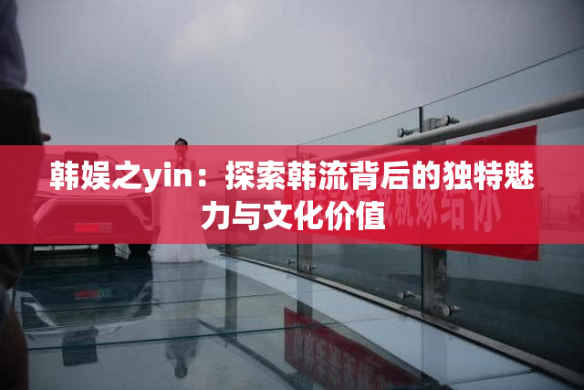 韩娱之yin：探索韩流背后的独特魅力与文化价值