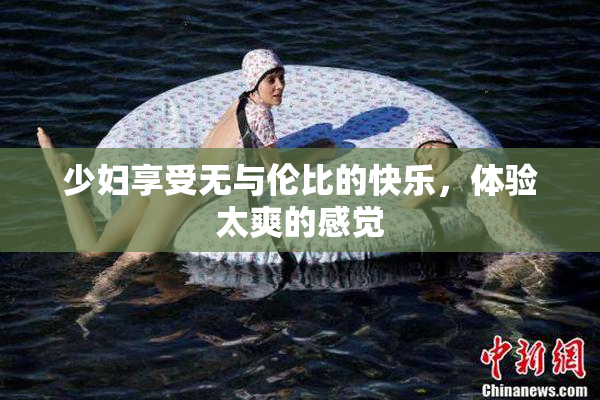 少妇享受无与伦比的快乐，体验太爽的感觉