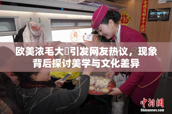 欧美浓毛大泬引发网友热议，现象背后探讨美学与文化差异