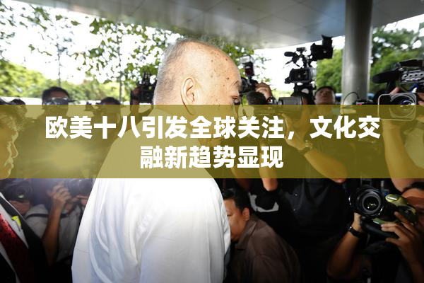 欧美十八引发全球关注，文化交融新趋势显现