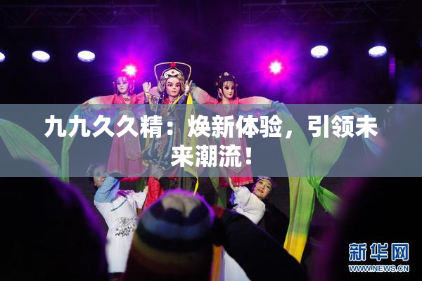 九九久久精：焕新体验，引领未来潮流！