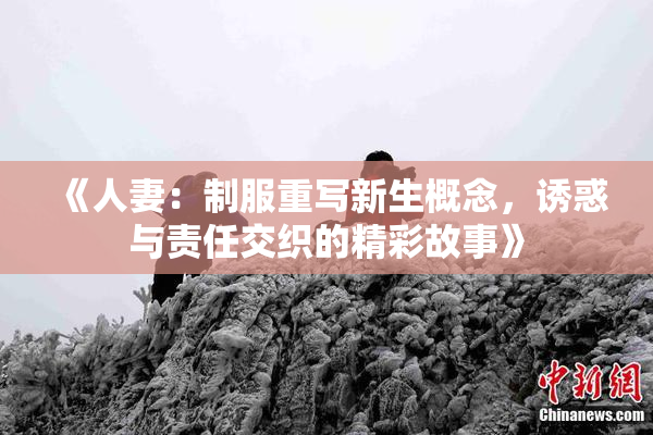 《人妻：制服重写新生概念，诱惑与责任交织的精彩故事》