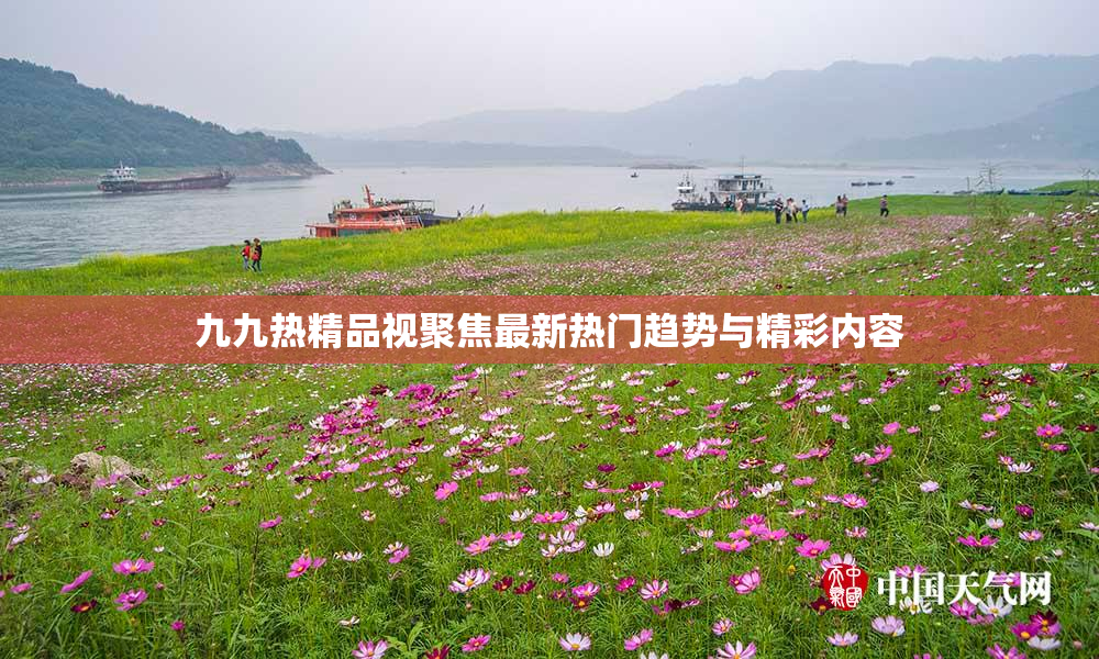 九九热精品视聚焦最新热门趋势与精彩内容