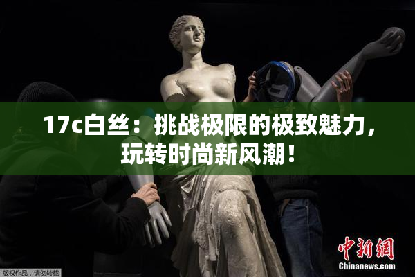 17c白丝：挑战极限的极致魅力，玩转时尚新风潮！