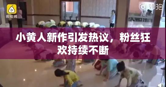 小黄人新作引发热议，粉丝狂欢持续不断