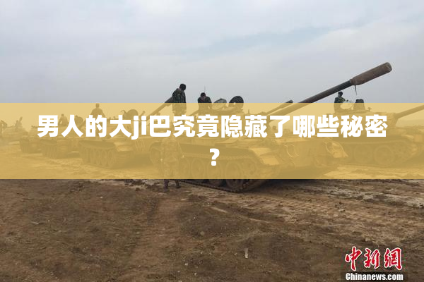 男人的大ji巴究竟隐藏了哪些秘密？