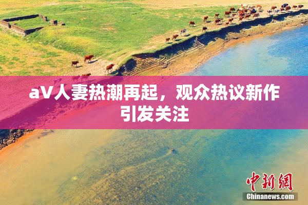 aV人妻热潮再起，观众热议新作引发关注