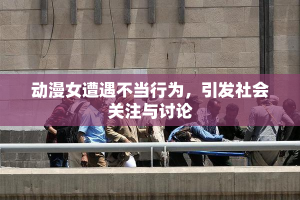 动漫女遭遇不当行为，引发社会关注与讨论