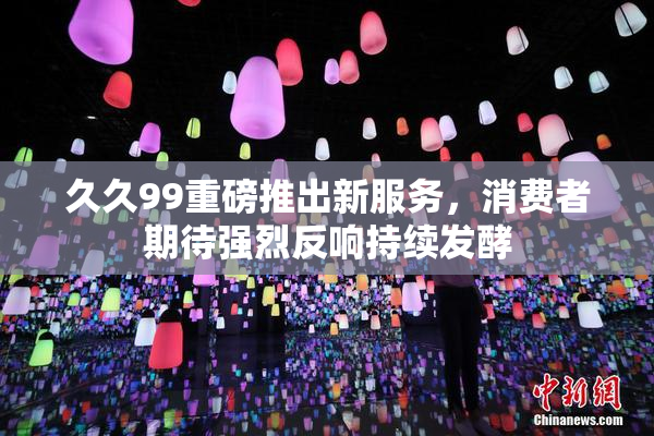 久久99重磅推出新服务，消费者期待强烈反响持续发酵