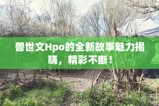 兽世文Hpo的全新故事魅力揭晓，精彩不断！