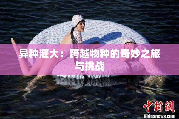 异种灌大：跨越物种的奇妙之旅与挑战