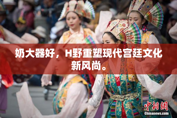 奶大器好，H野重塑现代宫廷文化新风尚。