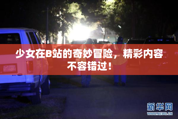 少女在B站的奇妙冒险，精彩内容不容错过！