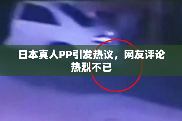 日本真人PP引发热议，网友评论热烈不已