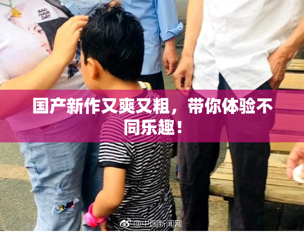 国产新作又爽又粗，带你体验不同乐趣！
