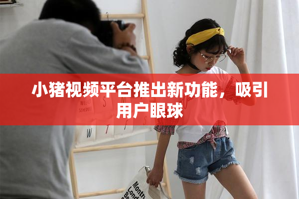 小猪视频平台推出新功能，吸引用户眼球