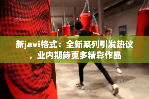 新javi格式：全新系列引发热议，业内期待更多精彩作品