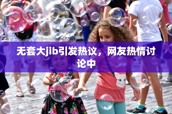无套大jib引发热议，网友热情讨论中