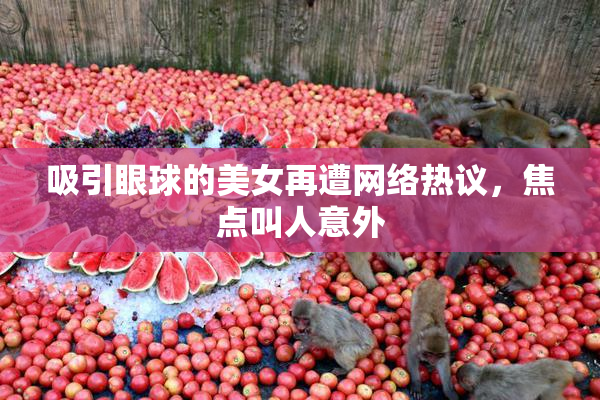 吸引眼球的美女再遭网络热议，焦点叫人意外