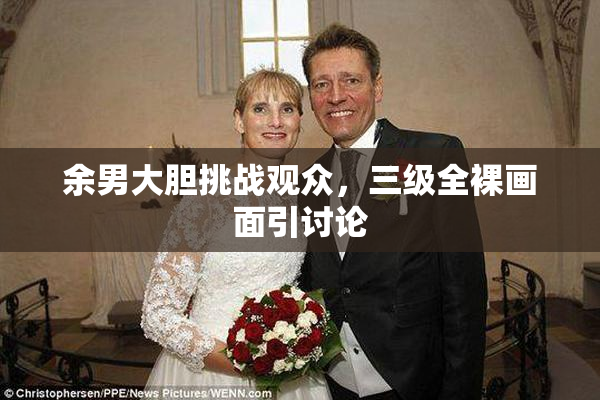 余男大胆挑战观众，三级全裸画面引讨论