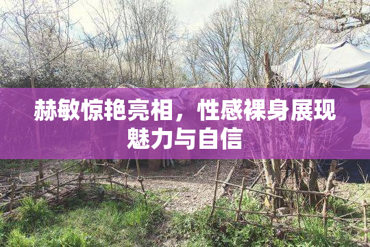 赫敏惊艳亮相，性感裸身展现魅力与自信