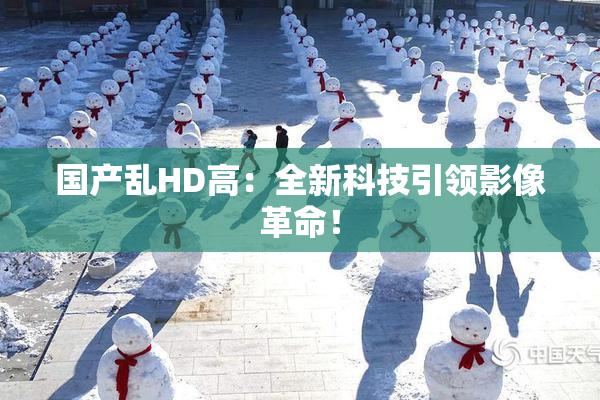 国产乱HD高：全新科技引领影像革命！