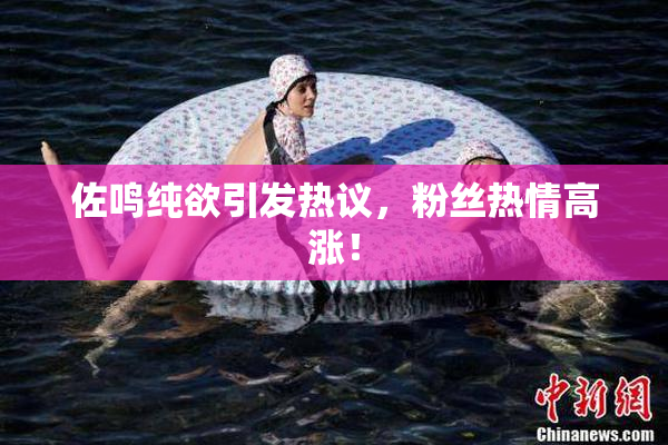 佐鸣纯欲引发热议，粉丝热情高涨！
