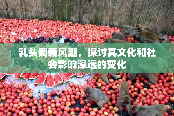 乳头调新风潮，探讨其文化和社会影响深远的变化