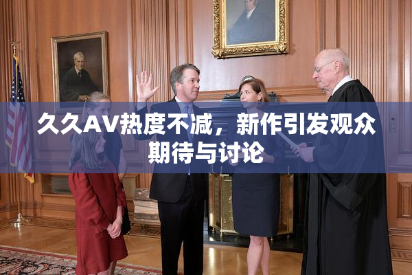 久久AV热度不减，新作引发观众期待与讨论
