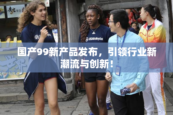 国产99新产品发布，引领行业新潮流与创新！