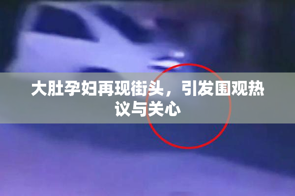大肚孕妇再现街头，引发围观热议与关心