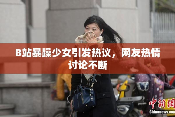 B站暴躁少女引发热议，网友热情讨论不断