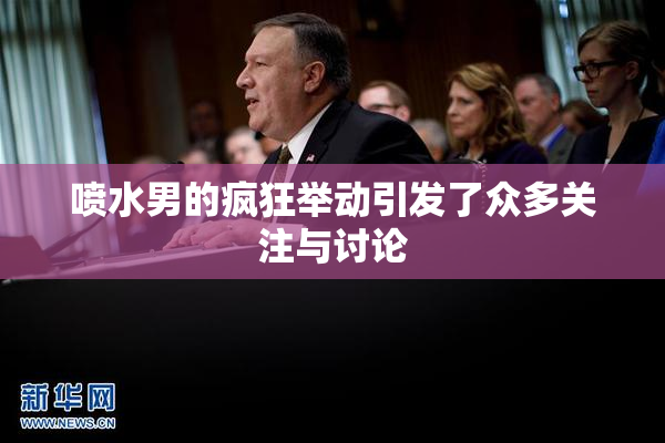 喷水男的疯狂举动引发了众多关注与讨论