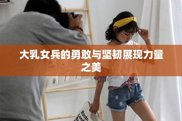 大乳女兵的勇敢与坚韧展现力量之美