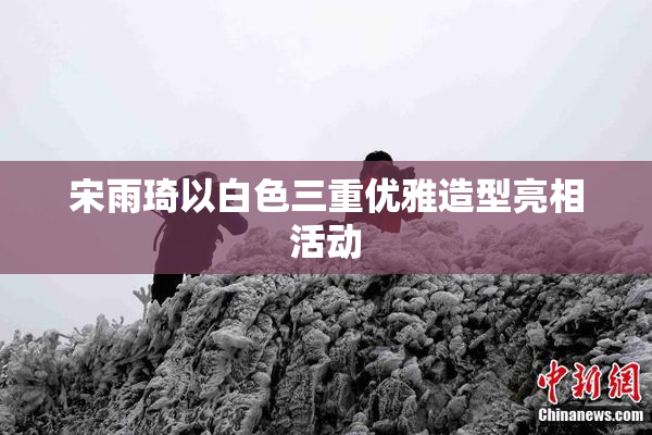 宋雨琦以白色三重优雅造型亮相活动