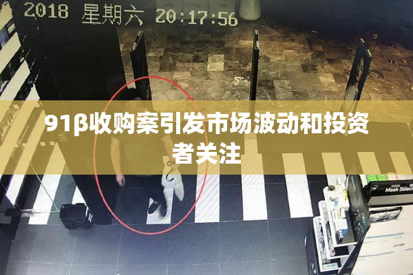 91β收购案引发市场波动和投资者关注