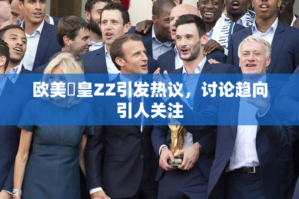 欧美嘼皇ZZ引发热议，讨论趋向引人关注